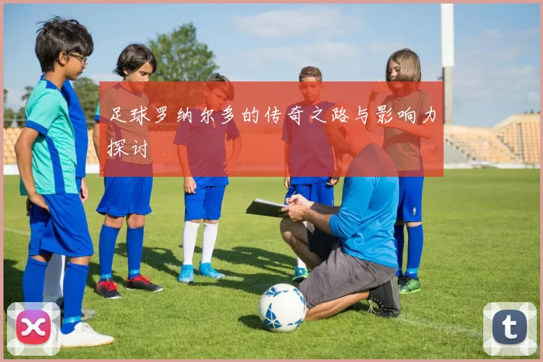 足球罗纳尔多的传奇之路与影响力探讨