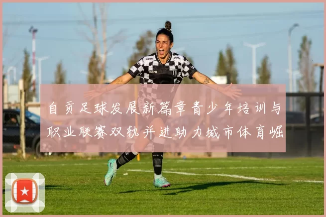 自贡足球发展新篇章青少年培训与职业联赛双轨并进助力城市体育崛起