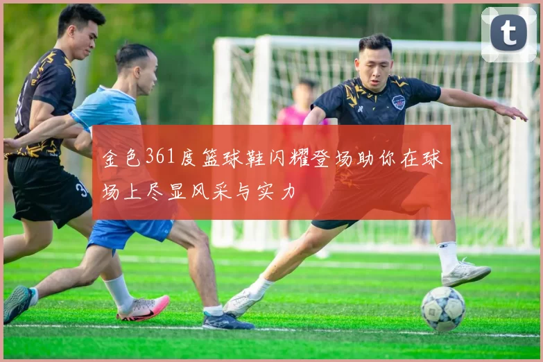 金色361度篮球鞋闪耀登场助你在球场上尽显风采与实力