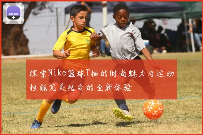 探索Nike篮球T恤的时尚魅力与运动性能完美结合的全新体验