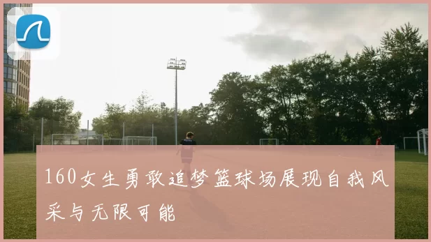 160女生勇敢追梦篮球场展现自我风采与无限可能